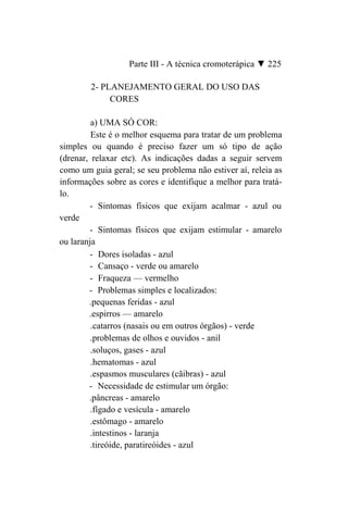 Parte III - A técnica cromoterápica ▼ 225

        2- PLANEJAMENTO GERAL DO USO DAS
             CORES

         a) UMA SÓ COR:
         Este é o melhor esquema para tratar de um problema
simples ou quando é preciso fazer um só tipo de ação
(drenar, relaxar etc). As indicações dadas a seguir servem
como um guia geral; se seu problema não estiver aí, releia as
informações sobre as cores e identifique a melhor para tratá-
lo.
        - Sintomas físicos que exijam acalmar - azul ou
verde
        - Sintomas físicos que exijam estimular - amarelo
ou laranja
        - Dores isoladas - azul
        - Cansaço - verde ou amarelo
        - Fraqueza — vermelho
        - Problemas simples e localizados:
        .pequenas feridas - azul
        .espirros — amarelo
         .catarros (nasais ou em outros órgãos) - verde
         .problemas de olhos e ouvidos - anil
         .soluços, gases - azul
         .hematomas - azul
         .espasmos musculares (cãibras) - azul
        - Necessidade de estimular um órgão:
        .pâncreas - amarelo
         .fígado e vesícula - amarelo
         .estômago - amarelo
         .intestinos - laranja
         .tireóide, paratireóides - azul
 
