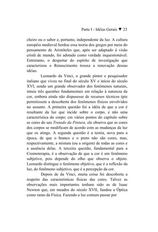 Parte I - Idéias Gerais ▼ 23

cheiro ou o sabor e, portanto, independente da luz. A cultura
européia medieval herdou essa teoria dos gregos por meio do
pensamento de Aristóteles que, após ser adaptado à visão
cristã de mundo, foi adotado como verdade inquestionável.
Entretanto, o despertar do espírito de investigação que
caracterizou o Renascimento trouxe a renovação dessas
idéias.
         Leonardo da Vinci, o grande pintor e pesquisador
italiano que viveu no final do século XV e início do século
XVI, sendo um grande observador dos fenômenos naturais,
intuiu três questões fundamentais em relação à natureza da
cor, embora ainda não dispusesse de recursos técnicos (pie
permitissem a descoberta dos fenômenos físicos envolvidos
no assunto. A primeira questão foi a idéia de que a cor é
resultante da luz que incide sobre o corpo, e não uma
característica do corpo; cm vários pontos do capítulo sobre
as cores do seu Tratado da Pintura, ele observa que as cores
dos corpos se modificam de acordo com as mudanças da luz
que os atinge. A segunda questão é a teoria, nova para a
época, de que o branco e o preto não são cores, mas,
respectivamente, a mistura (ou a origem) de todas as cores e
a ausência delas. A terceira questão, fundamental para a
Cromoterapia, é a observação de que a cor é um fenômeno
subjetivo, pois depende do olho que observa o objeto.
Leonardo distingue o fenômeno objetivo, que é a reflexão da
luz, do fenômeno subjetivo, que é a percepção da cor.
         Depois de da Vinci, muita coisa foi descoberta a
respeito das características físicas das cores. Talvez as
observações mais importantes tenham sido as de Isaac
Newton que, em meados do século XVII, fundou a Óptica
como ramo da Física. Fazendo a luz comum passar por
 