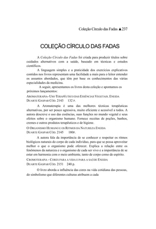 Coleção Círculo das Fadas ▲237



          COLEÇÃO CÍRCULO DAS FADAS
         A Coleção Círculo das Fadas foi criada para produzir títulos sobre
cuidados alternativos com a saúde, baseado em técnicas e estudos
científicos.
         A linguagem simples e a praticidade dos exercícios explicativos
contidos nos livros representam uma facilidade a mais para o leitor entender
os assuntos abordados, que têm por base os conhecimentos das várias
especialidades da medicina.
          A seguir, apresentamos os livros desta coleção e apontamos os
próximos lançamentos:
AROMATERAPIA- USO TERAPÊUTICO DAS ESSÊNCIAS VEGETAIS. ENEIDA
DUARTE GASPAR CÓD. 2143 132 P.
         A Aromaterapia é uma das melhores técnicas terapêuticas
alternativas, por ser pouco agressiva, muito eficiente e acessível a todos. A
autora descreve o uso das essências, suas funções no mundo vegetal e seus
efeitos sobre o organismo humano. Fornece receitas de poções, banhos,
cremes e outros produtos terapêuticos e de higiene.
O ORGANISMO HUMANO E OS RITMOS DA NATUREZA ENEIDA
DUARTE GASPAR CÓD. 2145   180P.
        A autora fala da importância de se conhecer e respeitar os ritmos
biológicos naturais do corpo de cada indivíduo, para que se possa aproveitar
melhor o que o organismo pode oferecer. Explica a relação entre os
fenômenos da natureza e o organismo de cada ser vivo e a importância de se
estar em harmonia com o meio ambiente, tanto de corpo como de espírito.
CROMOTERAPIA - CORES PARA A VIDA E PARA A SAÚDE ENEIDA
DUARTE GASPAR CÓD. 2151 240 p.
       O livro aborda a influência das cores na vida cotidiana das pessoas,
do simbolismo que diferentes culturas atribuem a cada
 