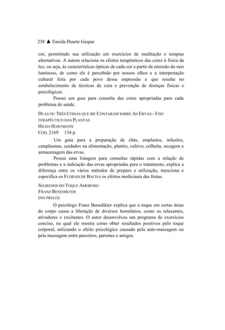 238 ▲ Eneida Duarte Gaspar

cor, permitindo sua utilização em exercícios de meditação e terapias
alternativas. A autora relaciona os efeitos terapêuticos das cores à física da
luz, ou seja, às características ópticas de cada cor a partir da emissão do raio
luminoso, de como ele é percebido por nossos olhos e a interpretação
cultural feita por cada povo dessa impressão e que resulta no
estabelecimento de técnicas de cura e prevenção de doenças físicas e
psicológicas.
         Possui um guia para consulta das cores apropriadas para cada
problema de saúde.
DUAS OU TRÊS COISAS QUE ME CONTARAM SOBRE AS ERVAS - USO
TERAPÊUTICO DAS PLANTAS
HILDA HARTMANN
CÓD. 2169 134 p.
        Um guia para a preparação de chás, emplastos, infusões,
cataplasmas, cuidados na alimentação, plantio, cultivo, colheita, secagem e
armazenagem das ervas.
        Possui uma listagem para consultas rápidas com a relação de
problemas e a indicação das ervas apropriadas para o tratamento, explica a
diferença entre os vários métodos de preparo e utilização, menciona e
especifica os FLORAIS DE BACH e os efeitos medicinais das frutas.
SEGREDOS DO TOQUE AMOROSO
FRANZ BENEDIKTER
(NO PRELO)
        O psicólogo Franz Benedikter explica que o toque em certas áreas
do corpo causa a liberação de diversos hormônios, como os relaxantes,
ativadores e excitantes. O autor desenvolveu um programa de exercícios
conciso, no qual ele mostra como obter resultados positivos pelo toque
corporal, utilizando o efeito psicológico causado pela auto-massagem ou
pela massagem entre parceiros, parentes e amigos.
 