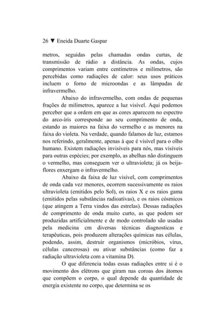 26 ▼ Eneida Duarte Gaspar

metros, seguidas pelas chamadas ondas curtas, de
transmissão de rádio a distância. As ondas, cujos
comprimentos variam entre centímetros e milímetros, são
percebidas como radiações de calor: seus usos práticos
incluem o forno de microondas e as lâmpadas de
infravermelho.
         Abaixo do infravermelho, com ondas de pequenas
frações de milímetros, aparece a luz visível. Aqui podemos
perceber que a ordem em que as cores aparecem no espectro
do arco-íris corresponde ao seu comprimento de onda,
estando as maiores na faixa do vermelho e as menores na
faixa do violeta. Na verdade, quando falamos de luz, estamos
nos referindo, geralmente, apenas à que é visível para o olho
humano. Existem radiações invisíveis para nós, mas visíveis
para outras espécies; por exemplo, as abelhas não distinguem
o vermelho, mas conseguem ver o ultravioleta; já os beija-
flores enxergam o infravermelho.
         Abaixo da faixa de luz visível, com comprimentos
de onda cada vez menores, ocorrem sucessivamente os raios
ultravioleta (emitidos pelo Sol), os raios X e os raios gama
(emitidos pelas substâncias radioativas), e os raios cósmicos
(que atingem a Terra vindos das estrelas). Dessas radiações
de comprimento de onda muito curto, as que podem ser
produzidas artificialmente e de modo controlado são usadas
pela medicina cm diversas técnicas diagnosticas e
terapêuticas, pois produzem alterações químicas nas células,
podendo, assim, destruir organismos (micróbios, vírus,
células cancerosas) ou ativar substâncias (como faz a
radiação ultravioleta com a vitamina D).
         O que diferencia todas essas radiações entre si é o
movimento dos elétrons que giram nas coroas dos átomos
que compõem o corpo, o qual depende da quantidade de
energia existente no corpo, que determina se os
 