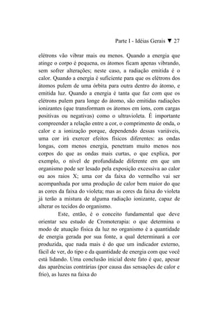 Parte I - Idéias Gerais ▼ 27

elétrons vão vibrar mais ou menos. Quando a energia que
atinge o corpo é pequena, os átomos ficam apenas vibrando,
sem sofrer alterações; neste caso, a radiação emitida é o
calor. Quando a energia é suficiente para que os elétrons dos
átomos pulem de uma órbita para outra dentro do átomo, e
emitida luz. Quando a energia é tanta que faz com que os
elétrons pulem para longe do átomo, são emitidas radiações
ionizantes (que transformam os átomos em íons, com cargas
positivas ou negativas) como o ultravioleta. É importante
compreender a relação entre a cor, o comprimento de onda, o
calor e a ionização porque, dependendo dessas variáveis,
uma cor irá exercer efeitos físicos diferentes: as ondas
longas, com menos energia, penetram muito menos nos
corpos do que as ondas mais curtas, o que explica, por
exemplo, o nível de profundidade diferente em que um
organismo pode ser lesado pela exposição excessiva ao calor
ou aos raios X; uma cor da faixa do vermelho vai ser
acompanhada por uma produção de calor bem maior do que
as cores da faixa do violeta; mas as cores da faixa do violeta
já terão a mistura de alguma radiação ionizante, capaz de
alterar os tecidos do organismo.
          Este, então, é o conceito fundamental que deve
orientar seu estudo de Cromoterapia: o que determina o
modo de atuação física da luz no organismo é a quantidade
de energia gerada por sua fonte, a qual determinará a cor
produzida, que nada mais é do que um indicador externo,
fácil de ver, do tipo e da quantidade de energia com que você
está lidando. Uma conclusão inicial deste fato é que, apesar
das aparências contrárias (por causa das sensações de calor e
frio), as luzes na faixa do
 