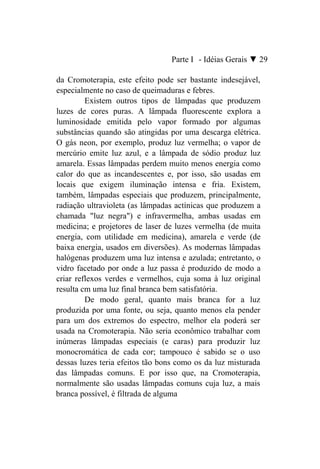 Parte I - Idéias Gerais ▼ 29

da Cromoterapia, este efeito pode ser bastante indesejável,
especialmente no caso de queimaduras e febres.
         Existem outros tipos de lâmpadas que produzem
luzes de cores puras. A lâmpada fluorescente explora a
luminosidade emitida pelo vapor formado por algumas
substâncias quando são atingidas por uma descarga elétrica.
O gás neon, por exemplo, produz luz vermelha; o vapor de
mercúrio emite luz azul, e a lâmpada de sódio produz luz
amarela. Essas lâmpadas perdem muito menos energia como
calor do que as incandescentes e, por isso, são usadas em
locais que exigem iluminação intensa e fria. Existem,
também, lâmpadas especiais que produzem, principalmente,
radiação ultravioleta (as lâmpadas actínicas que produzem a
chamada "luz negra") e infravermelha, ambas usadas em
medicina; e projetores de laser de luzes vermelha (de muita
energia, com utilidade em medicina), amarela e verde (de
baixa energia, usados em diversões). As modernas lâmpadas
halógenas produzem uma luz intensa e azulada; entretanto, o
vidro facetado por onde a luz passa é produzido de modo a
criar reflexos verdes e vermelhos, cuja soma à luz original
resulta cm uma luz final branca bem satisfatória.
         De modo geral, quanto mais branca for a luz
produzida por uma fonte, ou seja, quanto menos ela pender
para um dos extremos do espectro, melhor ela poderá ser
usada na Cromoterapia. Não seria econômico trabalhar com
inúmeras lâmpadas especiais (e caras) para produzir luz
monocromática de cada cor; tampouco é sabido se o uso
dessas luzes teria efeitos tão bons como os da luz misturada
das lâmpadas comuns. E por isso que, na Cromoterapia,
normalmente são usadas lâmpadas comuns cuja luz, a mais
branca possível, é filtrada de alguma
 
