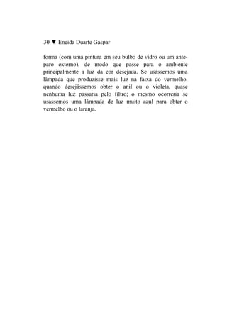 30 ▼ Eneida Duarte Gaspar

forma (com uma pintura em seu bulbo de vidro ou um ante-
paro externo), de modo que passe para o ambiente
principalmente a luz da cor desejada. Sc usássemos uma
lâmpada que produzisse mais luz na faixa do vermelho,
quando desejássemos obter o anil ou o violeta, quase
nenhuma luz passaria pelo filtro; o mesmo ocorreria se
usássemos uma lâmpada de luz muito azul para obter o
vermelho ou o laranja.
 