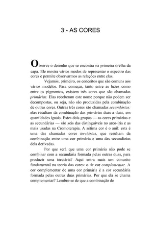 3 - AS CORES




O    bserve o desenho que se encontra na primeira orelha da
capa. Ele mostra vários modos de representar o espectro das
cores e permite observarmos as relações entre elas.
         Vejamos, primeiro, os conceitos que são comuns aos
vários modelos. Para começar, tanto entre as luzes como
entre os pigmentos, existem três cores que são chamadas
primárias. Elas receberam este nome porque não podem ser
decompostas, ou seja, não são produzidas pela combinação
de outras cores. Outras três cores são chamadas secundárias:
elas resultam da combinação das primárias duas a duas, em
quantidades iguais. Estes dois grupos — as cores primárias e
as secundárias — são seis das distinguíveis no arco-íris e as
mais usadas na Cromoterapia. A sétima cor é o anil; esta é
uma das chamadas cores terciárias, que resultam da
combinação entre uma cor primária e uma das secundárias
dela derivadas.
         Por que será que uma cor primária não pode se
combinar com a secundária formada pelas outras duas, para
produzir uma terciária? Aqui entra mais um conceito
fundamental na teoria das cores: o de cor complementar. A
cor complementar de uma cor primária é a cor secundária
formada pelas outras duas primárias. Por que ela se chama
complementar? Lembre-se de que a combinação de
 