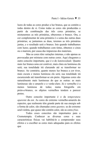 Parte I - Idéias Gerais ▼ 33

luzes de todas as cores produz a luz branca, que as contém a
todas dentro de si. Como todas as cores são produzidas a
partir da combinação das três cores primárias, se
misturarmos as três primárias, obteremos o branco. Ora, a
cor complementar de uma primária é a soma das outras duas
primárias; se juntarmos as duas, teremos as três primárias
juntas, e o resultado será o branco. Isto quando trabalhamos
com luzes; quando trabalhamos com tintas, obtemos o cinza
ou o marrom, por causa das impurezas dos materiais.
         Mas as cores têm variações internas, e não apenas as
provocadas por misturas com outras cores. Aqui chegamos a
outro conceito importante, que é o de luminosidade. Quanto
mais luz branca uma cor contiver, mais clara ou luminosa ela
será; sua tonalidade irá clareando até se transformar no
branco. Ao contrário, quanto menos luz branca a cor tiver,
mais escura e menos luminosa ela será; sua tonalidade irá
escurecendo até transformar-se em preto. Algumas cores são
naturalmente mais luminosas do que as outras: as mais
luminosas são o amarelo e o verde-claro. Já o vermelho é a
menos luminosa de todas; numa fotografia em
preto-e-branco, os objetos vermelhos tendem a parecer
pretos.
         Outro conceito importante é o da temperatura
aparente da cor. As cores do extremo vermelho-amarelo do
espectro, que realmente têm grande parte de sua energia sob
a forma de calor, são chamadas cores quentes; as do extremo
azul-violeta, que quase não contêm calor, são as cores frias.
         Todos esses conceitos são importantes para a
Cromoterapia. Conhecer as diversas cores e suas
características físicas vai habilitá-lo a compreender seus
efeitos e a escolher as cores mais adequadas para os efeitos
que
 