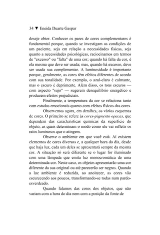 34 ▼ Eneida Duarte Gaspar

deseje obter. Conhecer os pares de cores complementares é
fundamental porque, quando se investigam as condições de
um paciente, seja em relação a necessidades físicas, seja
quanto a necessidades psicológicas, raciocinamos em termos
de "excesso" ou "falta" de uma cor; quando há falta da cor, é
ela mesma que deve ser usada; mas, quando há excesso, deve
ser usada sua complementar. A luminosidade é importante
porque, geralmente, as cores têm efeitos diferentes de acordo
com sua tonalidade. Por exemplo, o azul-claro é calmante,
mas o escuro é deprimente. Além disso, os tons escuros —
com aspecto "sujo" — sugerem desequilíbrio energético e
produzem efeitos prejudiciais.
         Finalmente, a temperatura da cor se relaciona tanto
com estados emocionais quanto com efeitos físicos das cores.
         Observemos agora, em detalhes, os vários esquemas
de cores. O primeiro se refere às cores-pigmento opacas, que
dependem das características químicas da superfície do
objeto, as quais determinam o modo como ele vai refletir os
raios luminosos que o atingem.
         Observe o ambiente em que você está. Aí existem
elementos de cores diversas e, a qualquer hora do dia, desde
que haja luz, cada um deles se apresentará sempre da mesma
cor. A situação só será diferente se o lugar for iluminado
com uma lâmpada que emita luz monocromática de uma
determinada cor. Neste caso, os objetos apresentarão uma cor
diferente da sua original ou até parecerão ser negros. Quando
a luz ambiente é reduzida, ao anoitecer, as cores vão
escurecendo aos poucos, transformando-se todas num pardo-
esverdeado.
         Quando falamos das cores dos objetos, que não
variam com a hora do dia nem com a posição da fonte de
 