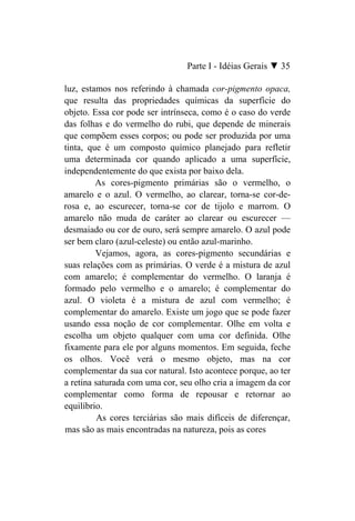 Parte I - Idéias Gerais ▼ 35

luz, estamos nos referindo à chamada cor-pigmento opaca,
que resulta das propriedades químicas da superfície do
objeto. Essa cor pode ser intrínseca, como é o caso do verde
das folhas e do vermelho do rubi, que depende de minerais
que compõem esses corpos; ou pode ser produzida por uma
tinta, que é um composto químico planejado para refletir
uma determinada cor quando aplicado a uma superfície,
independentemente do que exista por baixo dela.
         As cores-pigmento primárias são o vermelho, o
amarelo e o azul. O vermelho, ao clarear, torna-se cor-de-
rosa e, ao escurecer, torna-se cor de tijolo e marrom. O
amarelo não muda de caráter ao clarear ou escurecer —
desmaiado ou cor de ouro, será sempre amarelo. O azul pode
ser bem claro (azul-celeste) ou então azul-marinho.
         Vejamos, agora, as cores-pigmento secundárias e
suas relações com as primárias. O verde é a mistura de azul
com amarelo; é complementar do vermelho. O laranja é
formado pelo vermelho e o amarelo; é complementar do
azul. O violeta é a mistura de azul com vermelho; é
complementar do amarelo. Existe um jogo que se pode fazer
usando essa noção de cor complementar. Olhe em volta e
escolha um objeto qualquer com uma cor definida. Olhe
fixamente para ele por alguns momentos. Em seguida, feche
os olhos. Você verá o mesmo objeto, mas na cor
complementar da sua cor natural. Isto acontece porque, ao ter
a retina saturada com uma cor, seu olho cria a imagem da cor
complementar como forma de repousar e retornar ao
equilíbrio.
          As cores terciárias são mais difíceis de diferençar,
mas são as mais encontradas na natureza, pois as cores
 