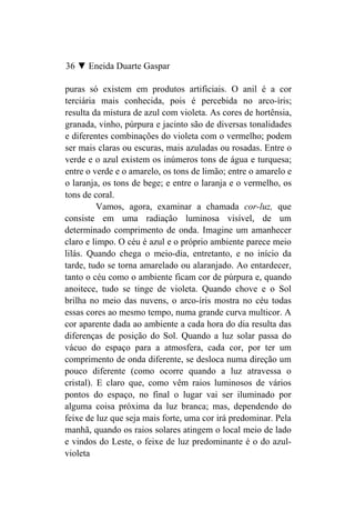 36 ▼ Eneida Duarte Gaspar

puras só existem em produtos artificiais. O anil é a cor
terciária mais conhecida, pois é percebida no arco-íris;
resulta da mistura de azul com violeta. As cores de hortênsia,
granada, vinho, púrpura e jacinto são de diversas tonalidades
e diferentes combinações do violeta com o vermelho; podem
ser mais claras ou escuras, mais azuladas ou rosadas. Entre o
verde e o azul existem os inúmeros tons de água e turquesa;
entre o verde e o amarelo, os tons de limão; entre o amarelo e
o laranja, os tons de bege; e entre o laranja e o vermelho, os
tons de coral.
          Vamos, agora, examinar a chamada cor-luz, que
consiste em uma radiação luminosa visível, de um
determinado comprimento de onda. Imagine um amanhecer
claro e limpo. O céu é azul e o próprio ambiente parece meio
lilás. Quando chega o meio-dia, entretanto, e no início da
tarde, tudo se torna amarelado ou alaranjado. Ao entardecer,
tanto o céu como o ambiente ficam cor de púrpura e, quando
anoitece, tudo se tinge de violeta. Quando chove e o Sol
brilha no meio das nuvens, o arco-íris mostra no céu todas
essas cores ao mesmo tempo, numa grande curva multicor. A
cor aparente dada ao ambiente a cada hora do dia resulta das
diferenças de posição do Sol. Quando a luz solar passa do
vácuo do espaço para a atmosfera, cada cor, por ter um
comprimento de onda diferente, se desloca numa direção um
pouco diferente (como ocorre quando a luz atravessa o
cristal). E claro que, como vêm raios luminosos de vários
pontos do espaço, no final o lugar vai ser iluminado por
alguma coisa próxima da luz branca; mas, dependendo do
feixe de luz que seja mais forte, uma cor irá predominar. Pela
manhã, quando os raios solares atingem o local meio de lado
e vindos do Leste, o feixe de luz predominante é o do azul-
violeta
 