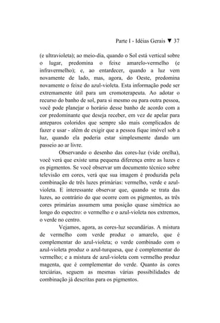 Parte I - Idéias Gerais ▼ 37

(e ultravioleta); ao meio-dia, quando o Sol está vertical sobre
o lugar, predomina o feixe amarelo-vermelho (e
infravermelho); e, ao entardecer, quando a luz vem
novamente de lado, mas, agora, do Oeste, predomina
novamente o feixe do azul-violeta. Esta informação pode ser
extremamente útil para um cromoterapeuta. Ao adotar o
recurso do banho de sol, para si mesmo ou para outra pessoa,
você pode planejar o horário desse banho de acordo com a
cor predominante que deseja receber, em vez de apelar para
anteparos coloridos que sempre são mais complicados de
fazer e usar - além de exigir que a pessoa fique imóvel sob a
luz, quando ela poderia estar simplesmente dando um
passeio ao ar livre.
         Observando o desenho das cores-luz (vide orelha),
você verá que existe uma pequena diferença entre as luzes e
os pigmentos. Se você observar um documento técnico sobre
televisão em cores, verá que sua imagem é produzida pela
combinação de três luzes primárias: vermelho, verde e azul-
violeta. E interessante observar que, quando se trata das
luzes, ao contrário do que ocorre com os pigmentos, as três
cores primárias assumem uma posição quase simétrica ao
longo do espectro: o vermelho e o azul-violeta nos extremos,
o verde no centro.
         Vejamos, agora, as cores-luz secundárias. A mistura
de vermelho com verde produz o amarelo, que é
complementar do azul-violeta; o verde combinado com o
azul-violeta produz o azul-turquesa, que é complementar do
vermelho; e a mistura de azul-violeta com vermelho produz
magenta, que é complementar do verde. Quanto às cores
terciárias, seguem as mesmas várias possibilidades de
combinação já descritas para os pigmentos.
 