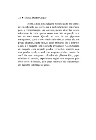 38 ▼ Eneida Duarte Gaspar

         Existe, ainda, uma terceira possibilidade em termos
de classificação das cores que é particularmente importante
para a Cromoterapia. As cores-pigmento descritas acima
referem-se às cores opacas, como uma tinta de parede ou a
cor de uma roupa. Quando se trata de um pigmento
transparente, como o dos vitrais coloridos, as coisas são um
pouco diversas. Neste caso, as cores primárias são o amarelo,
o azul e o magenta (um rosa forte arroxeado). A combinação
de magenta com amarelo produz vermelho; amarelo com
azul produz verde; e azul com magenta produz violeta. Se
você for usar anteparos coloridos de plástico fino, papel
celofane ou acetato, experimente seguir este esquema para
obter cores diferentes, pois estes materiais são encontrados
em pequena variedade de cores.
 