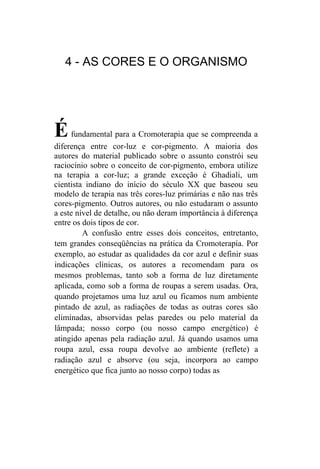 4 - AS CORES E O ORGANISMO




É    fundamental para a Cromoterapia que se compreenda a
diferença entre cor-luz e cor-pigmento. A maioria dos
autores do material publicado sobre o assunto constrói seu
raciocínio sobre o conceito de cor-pigmento, embora utilize
na terapia a cor-luz; a grande exceção é Ghadiali, um
cientista indiano do início do século XX que baseou seu
modelo de terapia nas três cores-luz primárias e não nas três
cores-pigmento. Outros autores, ou não estudaram o assunto
a este nível de detalhe, ou não deram importância à diferença
entre os dois tipos de cor.
         A confusão entre esses dois conceitos, entretanto,
tem grandes conseqüências na prática da Cromoterapia. Por
exemplo, ao estudar as qualidades da cor azul e definir suas
indicações clínicas, os autores a recomendam para os
mesmos problemas, tanto sob a forma de luz diretamente
aplicada, como sob a forma de roupas a serem usadas. Ora,
quando projetamos uma luz azul ou ficamos num ambiente
pintado de azul, as radiações de todas as outras cores são
eliminadas, absorvidas pelas paredes ou pelo material da
lâmpada; nosso corpo (ou nosso campo energético) é
atingido apenas pela radiação azul. Já quando usamos uma
roupa azul, essa roupa devolve ao ambiente (reflete) a
radiação azul e absorve (ou seja, incorpora ao campo
energético que fica junto ao nosso corpo) todas as
 