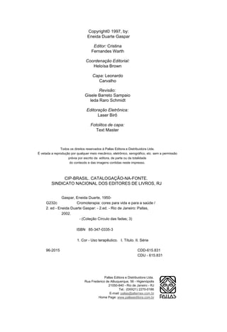 Copyright© 1997, by:
                                 Eneida Duarte Gaspar

                                     Editor: Cristina
                                    Fernandes Warth

                                Coordenação Editorial:
                                   Heloísa Brown

                                     Capa: Leonardo
                                        Carvalho

                                        Revisão:
                                Gisele Barreto Sampaio
                                   leda Raro Schmidt

                                 Editoração Eletrônica:
                                       Laser Birô

                                   Fotolitos de capa:
                                      Text Master



               Todos os direitos reservados à Pallas Editora e Distribuidora Ltda.
É vetada a reprodução por qualquer meio mecânico, eletrônico, xerográfico, etc. sem a permissão
                    prévia por escrito da editora, de parte ou da totalidade
                     do conteúdo e das imagens contidas neste impresso.




               CIP-BRASIL. CATALOGAÇÃO-NA-FONTE.
         SINDICATO NACIONAL DOS EDITORES DE LIVROS, RJ


               Gaspar, Eneida Duarte, 1950-
     G232c             Cromoterapia: cores para vida e para a saúde /
     2. ed - Eneida Duarte Gaspar: - 2.ed. - Rio de Janeiro: Pallas,
               2002.
                         - (Coleção Círculo das fadas; 3)

                          ISBN 85-347-0335-3

                          1. Cor - Uso terapêutico. I. Título. II. Série

     96-2015                                                        CDD-615.831
                                                                    CDU - 615.831




                                            Pallas Editora e Distribuidora Ltda.
                               Rua Frederico de Albuquerque, 56 - Higienópolis
                                              21050-840 - Rio de Janeiro - RJ
                                                      Tel.: (0XX21) 2270-0186
                                                E-mail: pallas@alternex.com.br
                                       Home Page: www.pallaseditora.com.br
 