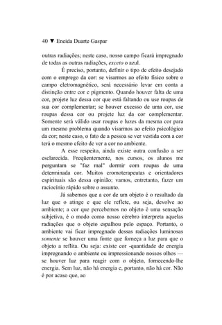 40 ▼ Eneida Duarte Gaspar

outras radiações; neste caso, nosso campo ficará impregnado
de todas as outras radiações, exceto o azul.
         É preciso, portanto, definir o tipo de efeito desejado
com o emprego da cor: se visarmos ao efeito físico sobre o
campo eletromagnético, será necessário levar em conta a
distinção entre cor e pigmento. Quando houver falta de uma
cor, projete luz dessa cor que está faltando ou use roupas de
sua cor complementar; se houver excesso de uma cor, use
roupas dessa cor ou projete luz da cor complementar.
Somente será válido usar roupas e luzes da mesma cor para
um mesmo problema quando visarmos ao efeito psicológico
da cor; neste caso, o fato de a pessoa se ver vestida com a cor
terá o mesmo efeito de ver a cor no ambiente.
         A esse respeito, ainda existe outra confusão a ser
esclarecida. Freqüentemente, nos cursos, os alunos me
perguntam se "faz mal" dormir com roupas de uma
determinada cor. Muitos cromoterapeutas e orientadores
espirituais são dessa opinião; vamos, entretanto, fazer um
raciocínio rápido sobre o assunto.
         Já sabemos que a cor de um objeto é o resultado da
luz que o atinge e que ele reflete, ou seja, devolve ao
ambiente; a cor que percebemos no objeto é uma sensação
subjetiva, é o modo como nosso cérebro interpreta aquelas
radiações que o objeto espalhou pelo espaço. Portanto, o
ambiente vai ficar impregnado dessas radiações luminosas
somente se houver uma fonte que forneça a luz para que o
objeto a reflita. Ou seja: existe cor -quantidade de energia
impregnando o ambiente ou impressionando nossos olhos —
se houver luz para reagir com o objeto, fornecendo-lhe
energia. Sem luz, não há energia e, portanto, não há cor. Não
é por acaso que, ao
 