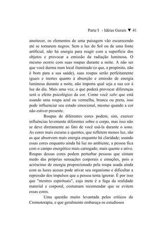 Parte I - Idéias Gerais ▼ 41

anoitecer, os elementos de uma paisagem vão escurecendo
até se tornarem negros. Sem a luz do Sol ou de uma fonte
artificial, não há energia para reagir com a superfície dos
objetos e provocar a emissão da radiação luminosa. O
mesmo ocorre com suas roupas durante a noite. A não ser
que você durma num local iluminado (o que, a propósito, não
é bom para a sua saúde), suas roupas serão perfeitamente
iguais e inertes quanto à absorção e emissão de energia
luminosa durante a noite, não importa qual seja a sua cor à
luz do dia. Mais uma vez, o que poderá provocar diferenças
será o efeito psicológico da cor. Como você sabe que está
usando uma roupa azul ou vermelha, branca ou preta, isso
pode influenciar seu estado emocional, mesmo quando a cor
não estiver presente.
          Roupas de diferentes cores podem, sim, exercer
influências levemente diferentes sobre o corpo, mas isso não
se deve diretamente ao fato de você usá-la durante o sono.
As cores mais escuras e quentes, que refletem menos luz, são
as que absorvem mais energia enquanto há claridade; usando
essas cores enquanto ainda há luz no ambiente, a pessoa fica
com o campo energético mais carregado, mais quente e ativo.
Roupas dessas cores podem perturbar pessoas que sintam
medo das próprias sensações corporais e emoções, pois o
acréscimo de energia proporcionado pela roupa usada ainda
com as luzes acesas pode ativar seu organismo e dificultar a
repressão dos impulsos que a pessoa tenta ignorar. É por isso
que "mestres espirituais", cuja meta é a fuga da realidade
material e corporal, costumam recomendar que se evitem
essas cores.
          Uma questão muito levantada pelos críticos da
Cromoterapia, e que geralmente embaraça os estudiosos
 