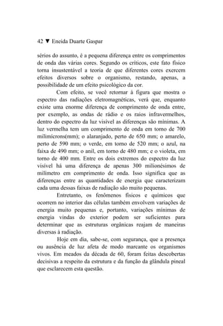 42 ▼ Eneida Duarte Gaspar

sérios do assunto, é a pequena diferença entre os comprimentos
de onda das várias cores. Segundo os críticos, este fato físico
torna insustentável a teoria de que diferentes cores exercem
efeitos diversos sobre o organismo, restando, apenas, a
possibilidade de um efeito psicológico da cor.
         Com efeito, se você retornar à figura que mostra o
espectro das radiações eletromagnéticas, verá que, enquanto
existe uma enorme diferença de comprimento de onda entre,
por exemplo, as ondas de rádio e os raios infravermelhos,
dentro do espectro da luz visível as diferenças são mínimas. A
luz vermelha tem um comprimento de onda em torno de 700
milimícrons(mm); o alaranjado, perto de 650 mm; o amarelo,
perto de 590 mm; o verde, em torno de 520 mm; o azul, na
faixa de 490 mm; o anil, em torno de 480 mm; e o violeta, em
torno de 400 mm. Entre os dois extremos do espectro da luz
visível há uma diferença de apenas 300 milionésimos de
milímetro em comprimento de onda. Isso significa que as
diferenças entre as quantidades de energia que caracterizam
cada uma dessas faixas de radiação são muito pequenas.
         Entretanto, os fenômenos físicos e químicos que
ocorrem no interior das células também envolvem variações de
energia muito pequenas e, portanto, variações mínimas de
energia vindas do exterior podem ser suficientes para
determinar que as estruturas orgânicas reajam de maneiras
diversas à radiação.
         Hoje em dia, sabe-se, com segurança, que a presença
ou ausência de luz afeta de modo marcante os organismos
vivos. Em meados da década de 60, foram feitas descobertas
decisivas a respeito da estrutura e da função da glândula pineal
que esclarecem esta questão.
 