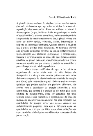 Parte I - Idéias Gerais ▼ 43

A pineal, situada na base do cérebro, produz um hormônio
chamado melatonina, que age sobre os ciclos de sono e de
reprodução dos vertebrados. Entre os anfíbios, a pineal é
fotorreceptora (o que justifica a idéia antiga de que ela seria
o "terceiro olho"); entre os mamíferos, embora tendo perdido
a capacidade de captar diretamente a luz, a pineal recebe um
ramo do nervo óptico, captando, assim, informações a
respeito da iluminação ambiente. Quando diminui o nível de
luz, a pineal produz mais melatonina. O hormônio parece
agir ativando as funções cerebrais de vigília e interferindo no
funcionamento das glândulas supra-renais e reprodutoras.
Durante o inverno, quando as noites são mais longas, a maior
atividade da pineal evita que a tendência para dormir cresça
na mesma medida em que cresceu o período de escuridão, e
parece bloquear a atividade reprodutora.
         Mas existem evidências de que a luz afeta o
organismo de modos mais sutis. A idéia básica da
fotoquímica é a de que uma reação química ou uma ação
física ocorre quando há absorção de uma unidade de energia
(um fóton) pela substância original. Existem muitas reações
químicas que podem resultar em produtos diferentes, de
acordo com a quantidade de energia absorvida; e essa
quantidade, que sempre é a energia de um fóton para cada
unidade de matéria-prima, pode ser calculada por uma
fórmula simples que multiplica o comprimento de onda da
radiação (o que expressa sua energia) por uma constante. As
quantidades de energia envolvidas nessas reações são
suficientemente pequenas para que a diferença entre as
quantidades de energia por fóton entre duas radiações do
espectro da luz visível provoque diferentes resultados finais
para a reação.
 