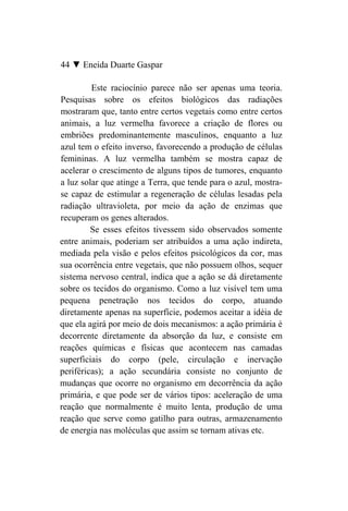 44 ▼ Eneida Duarte Gaspar

         Este raciocínio parece não ser apenas uma teoria.
Pesquisas sobre os efeitos biológicos das radiações
mostraram que, tanto entre certos vegetais como entre certos
animais, a luz vermelha favorece a criação de flores ou
embriões predominantemente masculinos, enquanto a luz
azul tem o efeito inverso, favorecendo a produção de células
femininas. A luz vermelha também se mostra capaz de
acelerar o crescimento de alguns tipos de tumores, enquanto
a luz solar que atinge a Terra, que tende para o azul, mostra-
se capaz de estimular a regeneração de células lesadas pela
radiação ultravioleta, por meio da ação de enzimas que
recuperam os genes alterados.
         Se esses efeitos tivessem sido observados somente
entre animais, poderiam ser atribuídos a uma ação indireta,
mediada pela visão e pelos efeitos psicológicos da cor, mas
sua ocorrência entre vegetais, que não possuem olhos, sequer
sistema nervoso central, indica que a ação se dá diretamente
sobre os tecidos do organismo. Como a luz visível tem uma
pequena penetração nos tecidos do corpo, atuando
diretamente apenas na superfície, podemos aceitar a idéia de
que ela agirá por meio de dois mecanismos: a ação primária é
decorrente diretamente da absorção da luz, e consiste em
reações químicas e físicas que acontecem nas camadas
superficiais do corpo (pele, circulação e inervação
periféricas); a ação secundária consiste no conjunto de
mudanças que ocorre no organismo em decorrência da ação
primária, e que pode ser de vários tipos: aceleração de uma
reação que normalmente é muito lenta, produção de uma
reação que serve como gatilho para outras, armazenamento
de energia nas moléculas que assim se tornam ativas etc.
 
