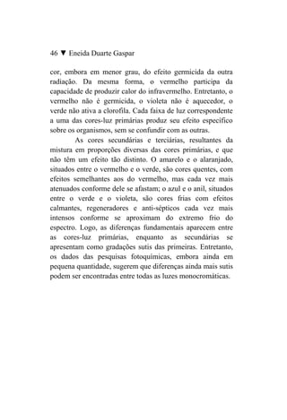 46 ▼ Eneida Duarte Gaspar

cor, embora em menor grau, do efeito germicida da outra
radiação. Da mesma forma, o vermelho participa da
capacidade de produzir calor do infravermelho. Entretanto, o
vermelho não é germicida, o violeta não é aquecedor, o
verde não ativa a clorofila. Cada faixa de luz correspondente
a uma das cores-luz primárias produz seu efeito específico
sobre os organismos, sem se confundir com as outras.
        As cores secundárias e terciárias, resultantes da
mistura em proporções diversas das cores primárias, e que
não têm um efeito tão distinto. O amarelo e o alaranjado,
situados entre o vermelho e o verde, são cores quentes, com
efeitos semelhantes aos do vermelho, mas cada vez mais
atenuados conforme dele se afastam; o azul e o anil, situados
entre o verde e o violeta, são cores frias com efeitos
calmantes, regeneradores e anti-sépticos cada vez mais
intensos conforme se aproximam do extremo frio do
espectro. Logo, as diferenças fundamentais aparecem entre
as cores-luz primárias, enquanto as secundárias se
apresentam como gradações sutis das primeiras. Entretanto,
os dados das pesquisas fotoquímicas, embora ainda em
pequena quantidade, sugerem que diferenças ainda mais sutis
podem ser encontradas entre todas as luzes monocromáticas.
 