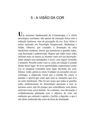 5 - A VISÃO DA COR



U     m elemento fundamental da Cromoterapia é o efeito
psicológico resultante, não apenas da interação física com a
radiação luminosa, mas da percepção da cor. Esse efeito é
muito utilizado em Psicologia Ocupacional, Marketing e
Saúde. Observe, por exemplo, a decoração de uma
lanchonete moderna, dessas que pertencem a grandes redes,
cuja decoração é padronizada. Repare que todas essas redes
utilizam mais ou menos as mesmas cores em sua decoração:
todas adotam tons alaranjados e ocres, com algum vermelho
e amarelo. Perceba como você se sente em relação à comida
dentro desse lugar. Se tiver oportunidade, experimente comer
(ou se imaginar comendo) num lugar decorado em azul,
branco, verde, grená ou cinza. Compare as sensações em seu
estômago, a impressão visual que a comida lhe causa, o
paladar, o apetite que sente aqui com as sensações que teve
na outra lanchonete. Não foi por acaso que todas as grandes
redes multinacionais de alimentação passaram a usar as
mesmas cores; não foi porque, por coincidência, seus donos
achavam essas cores bonitas. Ao contrário, essa decoração é
cuidadosamente planejada com o objetivo de criar um
ambiente que estimule o apetite e facilite a digestão, o que é
um efeito conhecido das cores da faixa do alaranjado.
 