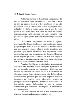 48 ▼ Eneida Duarte Gaspar

         As fábricas também já descobriram a importância do
uso cuidadoso das cores no ambiente. O vermelho, a mais
irritante de todas as cores, é evitado em locais em que são
necessárias calma e concentração, mas é empregado como
indicador de alerta e perigo. Aliás, este é um dos usos
públicos mais tradicionais das cores: os sinais de trânsito
apelam para seu efeito psicológico ao usar o tranqüilo verde
para liberar a passagem e o explosivo vermelho para mandar
parar.
          Os hospitais, antigamente, em nome da higiene,
eram revestidos de azulejos brancos ou cinzentos e povoados
por guarda-pós brancos; mas foi descoberto o efeito nocivo
que esse ambiente exerce sobre o estado emocional dos
pacientes, que podem facilmente ficar deprimidos, tendo
maior dificuldade para se recuperar das doenças. Hoje, em
muitos lugares, já existe o cuidado de usar, nas roupas e
paredes, cores que acalmem, sem deprimir, e que estimulem
sem irritar, como o verde e o amarelo claros.
         Pesquisas fisiológicas e psicológicas comprovaram
que existe uma diferença entre a sensação e a percepção da
cor. A sensação consiste no mecanismo fisiológico que
envolve as características físicas da luz e as estruturas do
olho e dos nervos. Essas estruturas, sob a ação da luz, sofrem
transformações químicas que produzem impulsos elétricos
traduzidos, no cérebro, como informações visuais. A
percepção consiste no processo de tomada de consciência e
interpretação dessas informações, o que é sempre
influenciado por condições psicológicas e experiências
prévias da pessoa.
         Uma das situações em que é mais marcante essa
diferença é a apreciação das cores conforme os
 