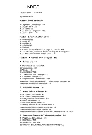 ÍNDICE
Capa – Orelha - Contracapa

Apresentação / 7

Parte I - Idéias Gerais / 9

1- Origens da Cromoterapia / 11
2 - A Luz e a Cor / 22
3 - As Cores / 32
4 - As Cores e o Organismo / 39
5 - A Visão da Cor / 47

Parte II - Estudo das Cores / 53
1 - Vermelho / 55
2 - Verde / 65
3 - Violeta / 75
4 - Amarelo / 85
5 - Azul / 94
6 - Laranja e Cores Próximas (do Bege ao Marrom) / 104
7 - Anil e Cores Aparentadas (Hortência, Púrpura, Jacinto) / 112
8 - As Não-Cores: Branco, Preto e Cinza / 120

Parte III - A Técnica Cromoterápica / 129

A - Treinamento / 131

1 - Mentalizando as cores / 131
a) Relaxamento / 132
b) Atenção / 134
c) Visualização / 135
2 - Trabalhando com a Energia / 137
3 - Colorindo a Energia / 142
4 - Diagnóstico em Cromoterapia / 143
a) Métodos diretos de Diagnóstico - Percepção dos chakras / 144
b) Métodos indiretos de diagnóstico / 157

B - Preparação Pessoal / 159

C - Modos de Usar as Cores / 165
1   - As Cores no Ambiente / 165
2   - As Cores no vestuário / 175
3   - Energização de Substâncias / 177
4   - Dietas das Cores / 179
5   - Mentalização das cores / 180
6   - Aplicações Clínicas da Cromoterapia / 181
b) Mentalização com Projeção de Energia / 182
c) Mentalização com Banho de Luz / 186
d) Mentalização com Projeção de Energia e a Aplicação de Luz / 188

D - Resumo do Esquema do Tratamento Completo / 191
1 - Preparação do Terapeuta / 191
2 - Diagnóstico / 191
a) Observação Geral /191
b) Percepção dos Chakras (Acima dos Cinco Anos) / 192
 