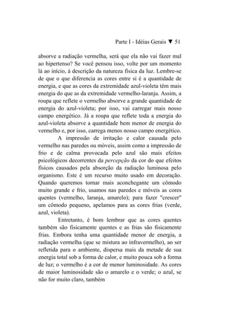 Parte I - Idéias Gerais ▼ 51

absorve a radiação vermelha, será que ela não vai fazer mal
ao hipertenso? Se você pensou isso, volte por um momento
lá ao início, à descrição da natureza física da luz. Lembre-se
de que o que diferencia as cores entre si é a quantidade de
energia, e que as cores da extremidade azul-violeta têm mais
energia do que as da extremidade vermelho-laranja. Assim, a
roupa que reflete o vermelho absorve a grande quantidade de
energia do azul-violeta; por isso, vai carregar mais nosso
campo energético. Já a roupa que reflete toda a energia do
azul-violeta absorve a quantidade bem menor de energia do
vermelho e, por isso, carrega menos nosso campo energético.
         A impressão de irritação e calor causada pelo
vermelho nas paredes ou móveis, assim como a impressão de
frio e de calma provocada pelo azul são mais efeitos
psicológicos decorrentes da percepção da cor do que efeitos
físicos causados pela absorção da radiação luminosa pelo
organismo. Este é um recurso muito usado em decoração.
Quando queremos tornar mais aconchegante um cômodo
muito grande e frio, usamos nas paredes e móveis as cores
quentes (vermelho, laranja, amarelo); para fazer "crescer"
um cômodo pequeno, apelamos para as cores frias (verde,
azul, violeta).
         Entretanto, é bom lembrar que as cores quentes
também são fisicamente quentes e as frias são fisicamente
frias. Embora tenha uma quantidade menor de energia, a
radiação vermelha (que se mistura ao infravermelho), ao ser
refletida para o ambiente, dispersa mais da metade de sua
energia total sob a forma de calor, e muito pouca sob a forma
de luz; o vermelho é a cor de menor luminosidade. As cores
de maior luminosidade são o amarelo e o verde; o azul, se
não for muito claro, também
 