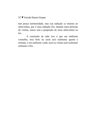 52 ▼ Eneida Duarte Gaspar

tem pouca luminosidade, mas sua radiação se mistura ao
ultravioleta, que é uma radiação fria. Quanto mais próxima
do violeta, maior será a proporção de raios ultravioleta na
luz.
          A conclusão de tudo isso é que um ambiente
vermelho, rosa forte ou coral será realmente quente e
irritante, e um ambiente verde, azul ou violeta será realmente
calmante e frio.
 