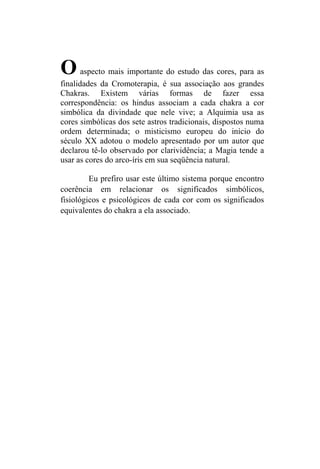 O      aspecto mais importante do estudo das cores, para as
finalidades da Cromoterapia, é sua associação aos grandes
Chakras. Existem várias formas de fazer essa
correspondência: os hindus associam a cada chakra a cor
simbólica da divindade que nele vive; a Alquimia usa as
cores simbólicas dos sete astros tradicionais, dispostos numa
ordem determinada; o misticismo europeu do início do
século XX adotou o modelo apresentado por um autor que
declarou tê-lo observado por clarividência; a Magia tende a
usar as cores do arco-íris em sua seqüência natural.

         Eu prefiro usar este último sistema porque encontro
coerência em relacionar os significados simbólicos,
fisiológicos e psicológicos de cada cor com os significados
equivalentes do chakra a ela associado.
 
