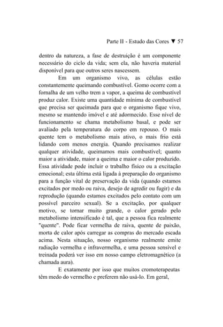 Parte II - Estudo das Cores ▼ 57

dentro da natureza, a fase de destruição é um componente
necessário do ciclo da vida; sem ela, não haveria material
disponível para que outros seres nascessem.
         Em um organismo vivo, as células estão
constantemente queimando combustível. Gomo ocorre com a
fornalha de um velho trem a vapor, a queima de combustível
produz calor. Existe uma quantidade mínima de combustível
que precisa ser queimada para que o organismo fique vivo,
mesmo se mantendo imóvel e até adormecido. Esse nível de
funcionamento se chama metabolismo basal, e pode ser
avaliado pela temperatura do corpo em repouso. O mais
quente tem o metabolismo mais ativo, o mais frio está
lidando com menos energia. Quando precisamos realizar
qualquer atividade, queimamos mais combustível; quanto
maior a atividade, maior a queima e maior o calor produzido.
Essa atividade pode incluir o trabalho físico ou a excitação
emocional; esta última está ligada à preparação do organismo
para a função vital de preservação da vida (quando estamos
excitados por medo ou raiva, desejo de agredir ou fugir) e da
reprodução (quando estamos excitados pelo contato com um
possível parceiro sexual). Se a excitação, por qualquer
motivo, se tornar muito grande, o calor gerado pelo
metabolismo intensificado é tal, que a pessoa fica realmente
"quente". Pode ficar vermelha de raiva, quente de paixão,
morta de calor após carregar as compras do mercado escada
acima. Nesta situação, nosso organismo realmente emite
radiação vermelha e infravermelha, e uma pessoa sensível e
treinada poderá ver isso em nosso campo eletromagnético (a
chamada aura).
         E exatamente por isso que muitos cromoterapeutas
têm medo do vermelho e preferem não usá-lo. Em geral,
 