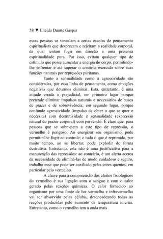 58 ▼ Eneida Duarte Gaspar

essas pessoas se vinculam a certas escolas de pensamento
espiritualista que desprezam e rejeitam a realidade corporal,
da qual tentam fugir em direção a uma pretensa
espiritualidade pura. Por isso, evitam qualquer tipo de
estímulo que possa aumentar a energia do corpo, permitindo-
lhe enfrentar e até superar o controle exercido sobre suas
funções naturais por repressões puritanas.
         Tanto a sensualidade como a agressividade são
consideradas, por essa linha de pensamento, como emoções
negativas que devemos eliminar. Esta, entretanto, é uma
atitude errada e prejudicial, em primeiro lugar porque
pretende eliminar impulsos naturais e necessários de busca
de prazer e de sobrevivência; em segundo lugar, porque
confunde agressividade (impulso de obter o que se quer e
necessita) com destrutividade e sensualidade (expressão
natural do prazer corporal) com perversão. É claro que, para
pessoas que se submetem a este tipo de repressão, o
vermelho é perigoso. Ao energizar seu organismo, pode
permitir-lhe fugir ao controle; e tudo o que é reprimido, por
muito tempo, ao se libertar, pode explodir de forma
destrutiva. Entretanto, esta não é uma justificativa para a
manutenção das repressões: ao contrário, é um alerta acerca
da necessidade de eliminá-las de modo cuidadoso e seguro,
trabalho esse que pode ser auxiliado pelas cores quentes, em
particular pelo vermelho.
         A chave para a compreensão dos efeitos fisiológicos
do vermelho é sua ligação com o sangue e com o calor
gerado pelas reações químicas. O calor fornecido ao
organismo por uma fonte de luz vermelha e infravermelha
vai ser absorvido pelas células, desencadeando todas as
reações produzidas pelo aumento da temperatura interna.
Entretanto, como o vermelho tem a onda mais
 