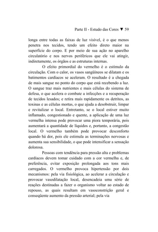 Parte II - Estudo das Cores ▼ 59

longa entre todas as faixas de luz visível, é o que menos
penetra nos tecidos, tendo um efeito direto maior na
superfície do corpo. E por meio de sua ação no aparelho
circulatório e nos nervos periféricos que ele vai atingir,
indiretamente, os órgãos e as estruturas internas.
         O efeito primordial do vermelho é o estímulo da
circulação. Com o calor, os vasos sangüíneos se dilatam e os
batimentos cardíacos se aceleram. O resultado é a chegada
de mais sangue no ponto do corpo que está recebendo a luz.
O sangue traz mais nutrientes e mais células do sistema de
defesa, o que acelera o combate a infecções e a recuperação
de tecidos lesados; e retira mais rapidamente os detritos, as
toxinas e as células mortas, o que ajuda a desobstruir, limpar
e revitalizar o local. Entretanto, se o local estiver muito
inflamado, congestionado e quente, a aplicação de uma luz
vermelha intensa pode provocar uma piora temporária, pois
aumentará a quantidade de líquidos e, portanto, a congestão
local. O vermelho também pode provocar desconforto
quando há dor, pois ele estimula as terminações nervosas e
aumenta sua sensibilidade, o que pode intensificar a sensação
dolorosa.
         Pessoas com tendência para pressão alta e problemas
cardíacos devem tomar cuidado com a cor vermelha e, de
preferência, evitar exposição prolongada aos tons mais
carregados. O vermelho provoca hipertensão por dois
mecanismos: pela via fisiológica, ao acelerar a circulação e
provocar vasodilatação local, desencadeia uma série de
reações destinadas a fazer o organismo voltar ao estado de
repouso, as quais resultam em vasoconstrição geral e
conseqüente aumento da pressão arterial; pela via
 