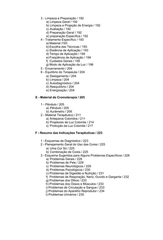 3 - Limpeza e Preparação / 192
        a) Limpeza Geral / 192
        b) Limpeza e Projeção de Energia / 192
        c) Avaliação / 192
        d) Preparação Geral / 192
        e) preparação Específica / 192
   4 - Tratamento Específico / 193
        a) Material /193
        b) Escolha das Técnicas / 193
        c) Distância de Aplicação / 193
        d) Tempo de Aplicação / 194
        e) Freqüência de Aplicação / 194
        f) Cuidados Gerais / 195
        g) Modo de Aplicação da Luz / 196
   5 - Encerramento / 204
   6 - Equilíbrio do Terapeuta / 204
        a) Desligamento / 204
        b) Limpeza / 204
        c) Autodiagnóstico / 204
        d) Reequilíbrio / 204
        e) Energização / 204

E - Material de Cromoterapia / 205

   1 - Pêndulo / 205
       a) Pêndulo / 205
       b) Aurâmetro / 209
   2 - Material Terapêutico / 211
       a) Anteparos Coloridos / 211
       b) Projetores de Luz Colorida / 214
       c) Produção da Luz Colorida / 217

F - Resumo das Indicações Terapêuticas / 223

   1 - Esquemas de Diagnóstico / 223
   2 - Planejamento Geral do Uso das Cores / 225
        a) Uma Cor Só / 225
        b) Combinação de Cores / 225
   3 - Esquema Sugeridos para Alguns Problemas Específicos / 228
        a) Problemas Gerais / 228
        b) Problemas de Pele / 229
        c) Problemas Neurológicos / 229
        d) Problemas Psicológicos / 230
        c) Problemas de Digestão e Nutrição / 231
        f) Problemas de Respiração, Nariz, Ouvido e Garganta / 232
        g) Problemas dos Olhos / 233
       h) Problemas dos Ossos e Músculos / 233
       i) Problemas de Circulação e Sangue / 233
       j) Problemas do Aparelho Reprodutor / 234
       l) Problemas Urinários / 235
 