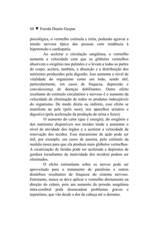 60 ▼ Eneida Duarte Gaspar

psicológica, o vermelho estimula e irrita, podendo agravar a
tensão nervosa típica das pessoas com tendência à
hipertensão e cardiopatia.
         Ao acelerar a circulação sangüínea, o vermelho
aumenta a velocidade com que os glóbulos vermelhos
absorvem o oxigênio nos pulmões e o levam a todas as partes
do corpo; acelera, também, a absorção e a distribuição dos
nutrientes produzidos pela digestão. Isso aumenta o nível de
vitalidade do organismo como um todo, sendo útil,
particularmente, em casos de fraqueza, depressão e
convalescença de doenças debilitantes. Outro efeito
resultante do estímulo circulatório e nervoso é o aumento da
velocidade de eliminação de todos os produtos indesejáveis
do organismo. De modo direto ou indireto, esse efeito se
manifesta na pele (pelo suor), nos aparelhos urinário e
digestivo (pela aceleração da produção de urina e fezes).
         O aumento do calor (que é energia), do oxigênio e
dos nutrientes disponíveis nos tecidos tende a aumentar o
nível de atividade dos órgãos e a acelerar a velocidade de
renovação dos tecidos. Esse mecanismo de ação pode ser
útil, por exemplo, em casos de anemia, pelo estímulo da
medula óssea para que ela produza mais glóbulos vermelhos.
A cicatrização de feridas pode ser acelerada e depósitos de
gordura (resultantes da inatividade dos tecidos) podem ser
eliminados.
         O efeito estimulante sobre os nervos pode ser
aproveitado para o tratamento de paralisias e outros
distúrbios resultantes de fraqueza do sistema nervoso.
Entretanto, nunca se deve aplicar o vermelho diretamente na
direção do crânio, pois um aumento da pressão sangüínea
intra-cerebral pode desencadear problemas graves e
repentinos, que vão desde a dor de cabeça até o derrame.
 