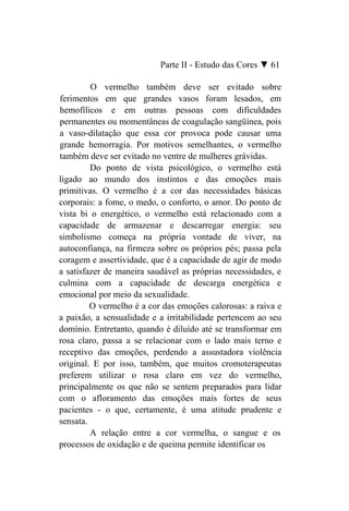 Parte II - Estudo das Cores ▼ 61

         O vermelho também deve ser evitado sobre
ferimentos em que grandes vasos foram lesados, em
hemofílicos e em outras pessoas com dificuldades
permanentes ou momentâneas de coagulação sangüínea, pois
a vaso-dilatação que essa cor provoca pode causar uma
grande hemorragia. Por motivos semelhantes, o vermelho
também deve ser evitado no ventre de mulheres grávidas.
         Do ponto de vista psicológico, o vermelho está
ligado ao mundo dos instintos e das emoções mais
primitivas. O vermelho é a cor das necessidades básicas
corporais: a fome, o medo, o conforto, o amor. Do ponto de
vista bi o energético, o vermelho está relacionado com a
capacidade de armazenar e descarregar energia: seu
simbolismo começa na própria vontade de viver, na
autoconfiança, na firmeza sobre os próprios pés; passa pela
coragem e assertividade, que é a capacidade de agir de modo
a satisfazer de maneira saudável as próprias necessidades, e
culmina com a capacidade de descarga energética e
emocional por meio da sexualidade.
         O vermelho é a cor das emoções calorosas: a raiva e
a paixão, a sensualidade e a irritabilidade pertencem ao seu
domínio. Entretanto, quando é diluído até se transformar em
rosa claro, passa a se relacionar com o lado mais terno e
receptivo das emoções, perdendo a assustadora violência
original. E por isso, também, que muitos cromoterapeutas
preferem utilizar o rosa claro em vez do vermelho,
principalmente os que não se sentem preparados para lidar
com o afloramento das emoções mais fortes de seus
pacientes - o que, certamente, é uma atitude prudente e
sensata.
         A relação entre a cor vermelha, o sangue e os
processos de oxidação e de queima permite identificar os
 