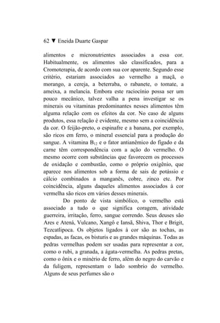 62 ▼ Eneida Duarte Gaspar

alimentos e micronutrientes associados a essa cor.
Habitualmente, os alimentos são classificados, para a
Cromoterapia, de acordo com sua cor aparente. Segundo esse
critério, estariam associados ao vermelho a maçã, o
morango, a cereja, a beterraba, o rabanete, o tomate, a
ameixa, a melancia. Embora este raciocínio possa ser um
pouco mecânico, talvez valha a pena investigar se os
minerais ou vitaminas predominantes nesses alimentos têm
alguma relação com os efeitos da cor. No caso de alguns
produtos, essa relação é evidente, mesmo sem a coincidência
da cor. O feijão-preto, o espinafre e a banana, por exemplo,
são ricos em ferro, o mineral essencial para a produção do
sangue. A vitamina B12 e o fator antianêmico do fígado e da
carne têm correspondência com a ação do vermelho. O
mesmo ocorre com substâncias que favorecem os processos
de oxidação e combustão, como o próprio oxigênio, que
aparece nos alimentos sob a forma de sais de potássio e
cálcio combinados a manganês, cobre, zinco etc. Por
coincidência, alguns daqueles alimentos associados à cor
vermelha são ricos em vários desses minerais.
         Do ponto de vista simbólico, o vermelho está
associado a tudo o que significa coragem, atividade
guerreira, irritação, ferro, sangue correndo. Seus deuses são
Ares e Atená, Vulcano, Xangô e Iansã, Shiva, Thor e Brigit,
Tezcatlipoca. Os objetos ligados à cor são as tochas, as
espadas, as facas, os bisturis e as grandes máquinas. Todas as
pedras vermelhas podem ser usadas para representar a cor,
como o rubi, a granada, a ágata-vermelha. As pedras pretas,
como o ônix e o minério de ferro, além do negro do carvão e
da fuligem, representam o lado sombrio do vermelho.
Alguns de seus perfumes são o
 