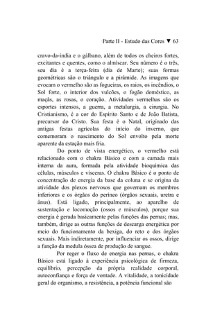 Parte II - Estudo das Cores ▼ 63

cravo-da-índia e o gálbano, além de todos os cheiros fortes,
excitantes e quentes, como o almíscar. Seu número é o três,
seu dia é a terça-feira (dia de Marte); suas formas
geométricas são o triângulo e a pirâmide. As imagens que
evocam o vermelho são as fogueiras, os raios, os incêndios, o
Sol forte, o interior dos vulcões, o fogão doméstico, as
maçãs, as rosas, o coração. Atividades vermelhas são os
esportes intensos, a guerra, a metalurgia, a cirurgia. No
Cristianismo, é a cor do Espírito Santo e de João Batista,
precursor do Cristo. Sua festa é o Natal, originado das
antigas festas agrícolas do início do inverno, que
comemoram o nascimento do Sol envolto pela morte
aparente da estação mais fria.
         Do ponto de vista energético, o vermelho está
relacionado com o chakra Básico e com a camada mais
interna da aura, formada pela atividade bioquímica das
células, músculos e vísceras. O chakra Básico é o ponto de
concentração de energia da base da coluna e se origina da
atividade dos plexos nervosos que governam os membros
inferiores e os órgãos do períneo (órgãos sexuais, uretra e
ânus). Está ligado, principalmente, ao aparelho de
sustentação e locomoção (ossos e músculos), porque sua
energia é gerada basicamente pelas funções das pernas; mas,
também, dirige as outras funções de descarga energética por
meio do funcionamento da bexiga, do reto e dos órgãos
sexuais. Mais indiretamente, por influenciar os ossos, dirige
a função da medula óssea de produção de sangue.
         Por reger o fluxo de energia nas pernas, o chakra
Básico está ligado à experiência psicológica de firmeza,
equilíbrio, percepção da própria realidade corporal,
autoconfiança e força de vontade. A vitalidade, a tonicidade
geral do organismo, a resistência, a potência funcional são
 