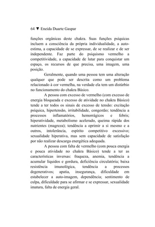 64 ▼ Eneida Duarte Gaspar

funções orgânicas deste chakra. Suas funções psíquicas
incluem a consciência da própria individualidade, a auto-
estima, a capacidade de se expressar, de se realizar e de ser
independente. Faz parte do psiquismo vermelho a
competitividade, a capacidade de lutar para conquistar um
espaço, os recursos de que precisa, uma imagem, uma
posição.
         Geralmente, quando uma pessoa tem uma alteração
qualquer que pode ser descrita como um problema
relacionado à cor vermelha, na verdade ela tem um distúrbio
no funcionamento do chakra Básico.
         A pessoa com excesso de vermelho (com excesso de
energia bloqueada e excesso de atividade no chakra Básico)
tende a ter todos os sinais de excesso de tensão: excitação
psíquica, hipertensão, irritabilidade, congestão; tendência a
processos      inflamatórios,    hemorrágicos      e    febris;
hiperatividade, metabolismo acelerado, queima rápida dos
nutrientes (magreza); tendência a oprimir a si mesmo e a
outros, intolerância, espírito competitivo excessivo;
sexualidade hiperativa, mas sem capacidade de satisfação
por não realizar descarga energética adequada.
         A pessoa com falta de vermelho (com pouca energia
e pouca atividade no chakra Básico) tende a ter as
características inversas: fraqueza, anemia, tendência a
acumular líquidos e gordura, deficiência circulatória; baixa
resistência     imunológica,      tendência    a     processos
degenerativos; apatia, insegurança, dificuldade em
estabelecer a auto-imagem, dependência; sentimento de
culpa, dificuldade para se afirmar e se expressar, sexualidade
imatura, falta de energia geral.
 