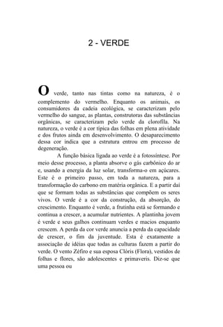 2 - VERDE




O      verde, tanto nas tintas como na natureza, é o
complemento do vermelho. Enquanto os animais, os
consumidores da cadeia ecológica, se caracterizam pelo
vermelho do sangue, as plantas, construtoras das substâncias
orgânicas, se caracterizam pelo verde da clorofíla. Na
natureza, o verde é a cor típica das folhas em plena atividade
e dos frutos ainda em desenvolvimento. O desaparecimento
dessa cor indica que a estrutura entrou em processo de
degeneração.
        A função básica ligada ao verde é a fotossíntese. Por
meio desse processo, a planta absorve o gás carbônico do ar
e, usando a energia da luz solar, transforma-o em açúcares.
Este é o primeiro passo, em toda a natureza, para a
transformação do carbono em matéria orgânica. E a partir daí
que se formam todas as substâncias que compõem os seres
vivos. O verde é a cor da construção, da absorção, do
crescimento. Enquanto é verde, a frutinha está se formando e
continua a crescer, a acumular nutrientes. A plantinha jovem
é verde e seus galhos continuam verdes e macios enquanto
crescem. A perda da cor verde anuncia a perda da capacidade
de crescer, o fim da juventude. Esta é exatamente a
associação de idéias que todas as culturas fazem a partir do
verde. O vento Zéfiro e sua esposa Clóris (Flora), vestidos de
folhas e flores, são adolescentes e primaveris. Diz-se que
uma pessoa ou
 