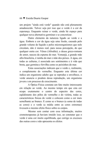 66 ▼ Eneida Duarte Gaspar

um projeto "ainda está verde" quando não está plenamente
amadurecido. Talvez seja por isso que o verde é a cor da
esperança. Enquanto reinar o verde, ainda há espaço para
qualquer nova alternativa germinar e se concretizar.
         Outro elemento da natureza ligado ao verde e a
água. Embora a cor da água seja uma ilusão, causada pelo
grande volume de líquido e pelos microorganismos que nele
circulam, não é menos real, para nossa percepção, do que
qualquer outra cor. Vênus (Afrodite), a deusa greco-romana
do amor, nasceu da espuma do mar. Yemanjá, a grande mãe
afro-brasileira, é rainha do mar e mãe dos peixes. A água, em
todas as culturas, é associada aos sentimentos e à vida que
brota, que germina e fervilha como os peixinhos do mar.
         Estas associações indicam que o verde c, realmente,
o complemento do vermelho. Enquanto esta última cor
indica um organismo adulto que se reproduz e envelhece, o
verde anuncia o produto dessa reprodução, um organismo
jovem e em processo de crescimento.
         A Óptica Física constata um fato muito interessante
em relação ao verde. Ao mesmo tempo em que esta cor
ocupa exatamente o centro do espectro das cores,
eqüidistante dos pólos do vermelho e do violeta, todas as
características físicas do verde o colocam como a cor mais
semelhante ao branco. E como se o branco (a soma de todas
as cores) e o verde (a média entre as cores extremas)
tivessem o mesmo efeito físico sobre os corpos.
         Mesmo sem contar com essa informação, muitos
cromoterapeutas já haviam intuído isso, ao constatar que o
verde é uma cor muito equilibrada, que corrige os excessos
das outras cores e não apresenta os efeitos
 