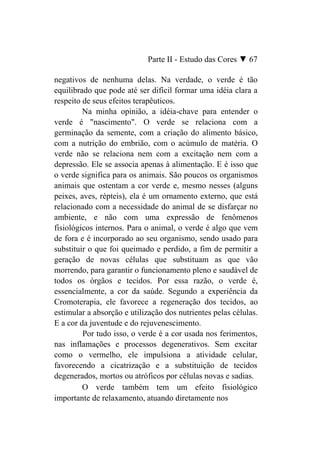 Parte II - Estudo das Cores ▼ 67

negativos de nenhuma delas. Na verdade, o verde é tão
equilibrado que pode até ser difícil formar uma idéia clara a
respeito de seus efeitos terapêuticos.
         Na minha opinião, a idéia-chave para entender o
verde é "nascimento". O verde se relaciona com a
germinação da semente, com a criação do alimento básico,
com a nutrição do embrião, com o acúmulo de matéria. O
verde não se relaciona nem com a excitação nem com a
depressão. Ele se associa apenas à alimentação. E é isso que
o verde significa para os animais. São poucos os organismos
animais que ostentam a cor verde e, mesmo nesses (alguns
peixes, aves, répteis), ela é um ornamento externo, que está
relacionado com a necessidade do animal de se disfarçar no
ambiente, e não com uma expressão de fenômenos
fisiológicos internos. Para o animal, o verde é algo que vem
de fora e é incorporado ao seu organismo, sendo usado para
substituir o que foi queimado e perdido, a fim de permitir a
geração de novas células que substituam as que vão
morrendo, para garantir o funcionamento pleno e saudável de
todos os órgãos e tecidos. Por essa razão, o verde é,
essencialmente, a cor da saúde. Segundo a experiência da
Cromoterapia, ele favorece a regeneração dos tecidos, ao
estimular a absorção e utilização dos nutrientes pelas células.
E a cor da juventude e do rejuvenescimento.
         Por tudo isso, o verde é a cor usada nos ferimentos,
nas inflamações e processos degenerativos. Sem excitar
como o vermelho, ele impulsiona a atividade celular,
favorecendo a cicatrização e a substituição de tecidos
degenerados, mortos ou atróficos por células novas e sadias.
         O verde também tem um efeito fisiológico
importante de relaxamento, atuando diretamente nos
 