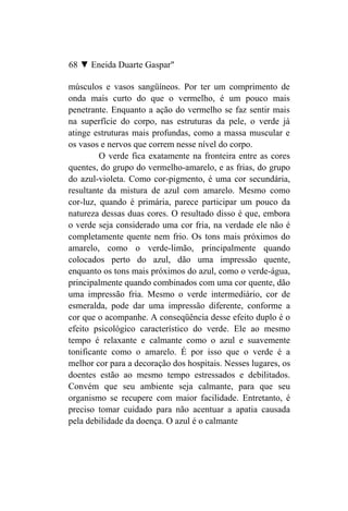 68 ▼ Eneida Duarte Gaspar"

músculos e vasos sangüíneos. Por ter um comprimento de
onda mais curto do que o vermelho, é um pouco mais
penetrante. Enquanto a ação do vermelho se faz sentir mais
na superfície do corpo, nas estruturas da pele, o verde já
atinge estruturas mais profundas, como a massa muscular e
os vasos e nervos que correm nesse nível do corpo.
         O verde fica exatamente na fronteira entre as cores
quentes, do grupo do vermelho-amarelo, e as frias, do grupo
do azul-violeta. Como cor-pigmento, é uma cor secundária,
resultante da mistura de azul com amarelo. Mesmo como
cor-luz, quando é primária, parece participar um pouco da
natureza dessas duas cores. O resultado disso é que, embora
o verde seja considerado uma cor fria, na verdade ele não é
completamente quente nem frio. Os tons mais próximos do
amarelo, como o verde-limão, principalmente quando
colocados perto do azul, dão uma impressão quente,
enquanto os tons mais próximos do azul, como o verde-água,
principalmente quando combinados com uma cor quente, dão
uma impressão fria. Mesmo o verde intermediário, cor de
esmeralda, pode dar uma impressão diferente, conforme a
cor que o acompanhe. A conseqüência desse efeito duplo é o
efeito psicológico característico do verde. Ele ao mesmo
tempo é relaxante e calmante como o azul e suavemente
tonificante como o amarelo. É por isso que o verde é a
melhor cor para a decoração dos hospitais. Nesses lugares, os
doentes estão ao mesmo tempo estressados e debilitados.
Convém que seu ambiente seja calmante, para que seu
organismo se recupere com maior facilidade. Entretanto, é
preciso tomar cuidado para não acentuar a apatia causada
pela debilidade da doença. O azul é o calmante
 