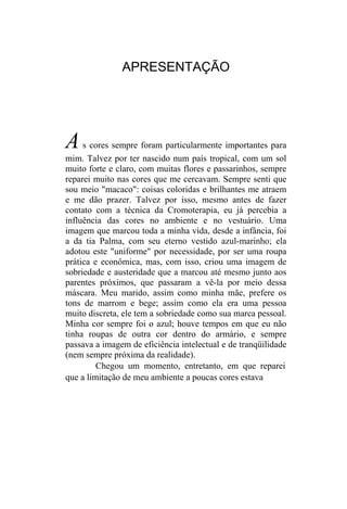APRESENTAÇÃO




A    s cores sempre foram particularmente importantes para
mim. Talvez por ter nascido num país tropical, com um sol
muito forte e claro, com muitas flores e passarinhos, sempre
reparei muito nas cores que me cercavam. Sempre senti que
sou meio "macaco": coisas coloridas e brilhantes me atraem
e me dão prazer. Talvez por isso, mesmo antes de fazer
contato com a técnica da Cromoterapia, eu já percebia a
influência das cores no ambiente e no vestuário. Uma
imagem que marcou toda a minha vida, desde a infância, foi
a da tia Palma, com seu eterno vestido azul-marinho; ela
adotou este "uniforme" por necessidade, por ser uma roupa
prática e econômica, mas, com isso, criou uma imagem de
sobriedade e austeridade que a marcou até mesmo junto aos
parentes próximos, que passaram a vê-la por meio dessa
máscara. Meu marido, assim como minha mãe, prefere os
tons de marrom e bege; assim como ela era uma pessoa
muito discreta, ele tem a sobriedade como sua marca pessoal.
Minha cor sempre foi o azul; houve tempos em que eu não
tinha roupas de outra cor dentro do armário, e sempre
passava a imagem de eficiência intelectual e de tranqüilidade
(nem sempre próxima da realidade).
         Chegou um momento, entretanto, em que reparei
que a limitação de meu ambiente a poucas cores estava
 