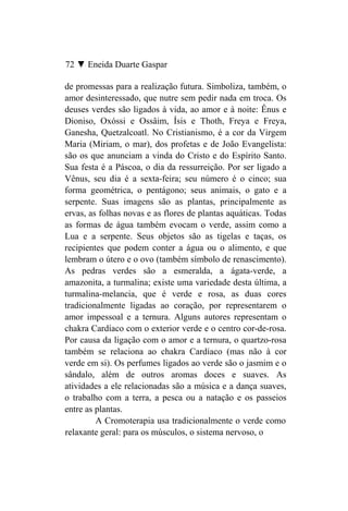 72 ▼ Eneida Duarte Gaspar

de promessas para a realização futura. Simboliza, também, o
amor desinteressado, que nutre sem pedir nada em troca. Os
deuses verdes são ligados à vida, ao amor e à noite: Ênus e
Dioniso, Oxóssi e Ossâim, Ísis e Thoth, Freya e Freya,
Ganesha, Quetzalcoatl. No Cristianismo, é a cor da Virgem
Maria (Miriam, o mar), dos profetas e de João Evangelista:
são os que anunciam a vinda do Cristo e do Espírito Santo.
Sua festa é a Páscoa, o dia da ressurreição. Por ser ligado a
Vênus, seu dia é a sexta-feira; seu número é o cinco; sua
forma geométrica, o pentágono; seus animais, o gato e a
serpente. Suas imagens são as plantas, principalmente as
ervas, as folhas novas e as flores de plantas aquáticas. Todas
as formas de água também evocam o verde, assim como a
Lua e a serpente. Seus objetos são as tigelas e taças, os
recipientes que podem conter a água ou o alimento, e que
lembram o útero e o ovo (também símbolo de renascimento).
As pedras verdes são a esmeralda, a ágata-verde, a
amazonita, a turmalina; existe uma variedade desta última, a
turmalina-melancia, que é verde e rosa, as duas cores
tradicionalmente ligadas ao coração, por representarem o
amor impessoal e a ternura. Alguns autores representam o
chakra Cardíaco com o exterior verde e o centro cor-de-rosa.
Por causa da ligação com o amor e a ternura, o quartzo-rosa
também se relaciona ao chakra Cardíaco (mas não à cor
verde em si). Os perfumes ligados ao verde são o jasmim e o
sândalo, além de outros aromas doces e suaves. As
atividades a ele relacionadas são a música e a dança suaves,
o trabalho com a terra, a pesca ou a natação e os passeios
entre as plantas.
         A Cromoterapia usa tradicionalmente o verde como
relaxante geral: para os músculos, o sistema nervoso, o
 