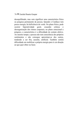 74 ▼ Eneida Duarte Gaspar

desequilibrado, mas sem significar uma característica física
ou psíquica permanente da pessoa. Quando o Cardíaco tem
pouca energia, há deficiência de verde. No plano físico, pode
ocorrer hiperatividade geral, exaustão crônica e
desorganização dos ritmos corporais; no plano emocional e
psíquico, a característica é a dificuldade de contato afetivo.
Ao mesmo tempo, a pessoa não tem consciência dos próprios
sentimentos e não consegue aproximar-se dos outros,
tendendo a ser fria, ausente, artificial. Também sentirá
dificuldade em mobilizar a própria energia para ir cm direção
ao que quer obter ou fazer.
 
