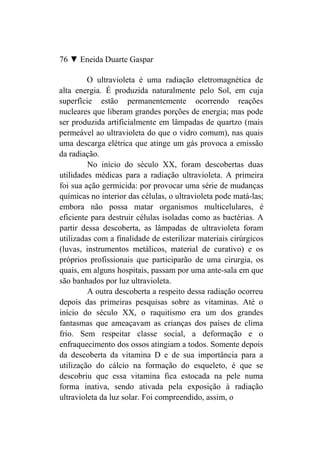 76 ▼ Eneida Duarte Gaspar

         O ultravioleta é uma radiação eletromagnética de
alta energia. É produzida naturalmente pelo Sol, em cuja
superfície estão permanentemente ocorrendo reações
nucleares que liberam grandes porções de energia; mas pode
ser produzida artificialmente em lâmpadas de quartzo (mais
permeável ao ultravioleta do que o vidro comum), nas quais
uma descarga elétrica que atinge um gás provoca a emissão
da radiação.
         No início do século XX, foram descobertas duas
utilidades médicas para a radiação ultravioleta. A primeira
foi sua ação germicida: por provocar uma série de mudanças
químicas no interior das células, o ultravioleta pode matá-las;
embora não possa matar organismos multicelulares, é
eficiente para destruir células isoladas como as bactérias. A
partir dessa descoberta, as lâmpadas de ultravioleta foram
utilizadas com a finalidade de esterilizar materiais cirúrgicos
(luvas, instrumentos metálicos, material de curativo) e os
próprios profissionais que participarão de uma cirurgia, os
quais, em alguns hospitais, passam por uma ante-sala em que
são banhados por luz ultravioleta.
         A outra descoberta a respeito dessa radiação ocorreu
depois das primeiras pesquisas sobre as vitaminas. Até o
início do século XX, o raquitismo era um dos grandes
fantasmas que ameaçavam as crianças dos países de clima
frio. Sem respeitar classe social, a deformação e o
enfraquecimento dos ossos atingiam a todos. Somente depois
da descoberta da vitamina D e de sua importância para a
utilização do cálcio na formação do esqueleto, é que se
descobriu que essa vitamina fica estocada na pele numa
forma inativa, sendo ativada pela exposição à radiação
ultravioleta da luz solar. Foi compreendido, assim, o
 