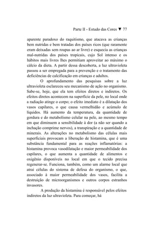 Parte II - Estudo das Cores ▼ 77

aparente paradoxo do raquitismo, que atacava as crianças
bem nutridas e bem tratadas dos países ricos (que raramente
eram deixadas sem roupas ao ar livre) e esquecia as crianças
mal-nutridas dos países tropicais, cujo Sol intenso e os
hábitos mais livres lhes permitiam aproveitar ao máximo o
cálcio da dieta. A partir dessa descoberta, a luz ultravioleta
passou a ser empregada para a prevenção e o tratamento das
deficiências de calcificação em crianças e adultos.
         O aprofundamento das pesquisas sobre a luz
ultravioleta esclareceu seu mecanismo de ação no organismo.
Sabe-se, hoje, que ela tem efeitos diretos e indiretos. Os
efeitos diretos acontecem na superfície da pele, no local onde
a radiação atinge o corpo; o efeito imediato é a dilatação dos
vasos capilares, o que causa vermelhidão e acúmulo de
líquidos. Há aumento da temperatura, da quantidade de
gordura e do metabolismo celular na pele, ao mesmo tempo
em que diminuem a sensibilidade à dor (a não ser quando a
inchação comprime nervos), a transpiração e a quantidade de
minerais. As alterações no metabolismo das células mais
superficiais provocam a liberação de histamina, que é uma
substância fundamental para as reações inflamatórias: a
histamina provoca vasodilatação e maior permeabilidade dos
capilares, o que aumenta a quantidade de alimentos e
oxigênio disponíveis no local em que o tecido precisa
regenerar-se. Funciona, também, como um alarme local que
atrai células do sistema de defesa do organismo, o que,
associado à maior permeabilidade dos vasos, facilita a
destruição de microorganismos e outros corpos estranhos
invasores.
         A produção da histamina é responsável pelos efeitos
indiretos da luz ultravioleta. Para começar, há
 