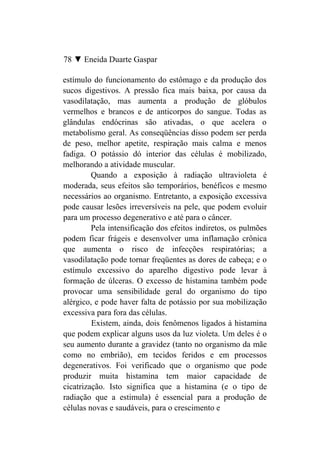 78 ▼ Eneida Duarte Gaspar

estímulo do funcionamento do estômago e da produção dos
sucos digestivos. A pressão fica mais baixa, por causa da
vasodilatação, mas aumenta a produção de glóbulos
vermelhos e brancos e de anticorpos do sangue. Todas as
glândulas endócrinas são ativadas, o que acelera o
metabolismo geral. As conseqüências disso podem ser perda
de peso, melhor apetite, respiração mais calma e menos
fadiga. O potássio dó interior das células é mobilizado,
melhorando a atividade muscular.
         Quando a exposição à radiação ultravioleta é
moderada, seus efeitos são temporários, benéficos e mesmo
necessários ao organismo. Entretanto, a exposição excessiva
pode causar lesões irreversíveis na pele, que podem evoluir
para um processo degenerativo e até para o câncer.
         Pela intensificação dos efeitos indiretos, os pulmões
podem ficar frágeis e desenvolver uma inflamação crônica
que aumenta o risco de infecções respiratórias; a
vasodilatação pode tornar freqüentes as dores de cabeça; e o
estímulo excessivo do aparelho digestivo pode levar à
formação de úlceras. O excesso de histamina também pode
provocar uma sensibilidade geral do organismo do tipo
alérgico, e pode haver falta de potássio por sua mobilização
excessiva para fora das células.
         Existem, ainda, dois fenômenos ligados à histamina
que podem explicar alguns usos da luz violeta. Um deles é o
seu aumento durante a gravidez (tanto no organismo da mãe
como no embrião), em tecidos feridos e em processos
degenerativos. Foi verificado que o organismo que pode
produzir muita histamina tem maior capacidade de
cicatrização. Isto significa que a histamina (e o tipo de
radiação que a estimula) é essencial para a produção de
células novas e saudáveis, para o crescimento e
 