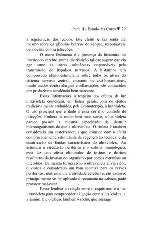 Parte II - Estudo das Cores ▼ 79

a regeneração dos tecidos. Este efeito se faz sentir até
mesmo sobre os glóbulos brancos do sangue, responsáveis
pela defesa contra infecções.
         O outro fenômeno é a presença da histamina no
interior do cérebro, numa distribuição tal que sugere que ela
age como as outras substâncias responsáveis pela
transmissão de impulsos nervosos. A histamina tem
comprovado efeito estimulante sobre todos os níveis do
sistema nervoso central, enquanto os anti-histamínicos,
muito usados contra alergias e inflamações, são conhecidos
por produzirem sonolência bem marcante.
         Essas informações a respeito dos efeitos da luz
ultravioleta coincidem, em linhas gerais, com os efeitos
tradicionalmente atribuídos, pela Cromoterapia, à luz violeta.
O uso principal que é dado a essa cor é o controle de
infecções. Embora de modo bem mais suave, a luz violeta
parece possuir a mesma capacidade de destruir
microorganismos do que a ultravioleta. O violeta é também
considerado um cauterizador, o que coincide com o efeito
comprovadamente estimulante da regeneração tecidual e da
cicatrização de feridas característico do ultravioleta. Ao
estimular a circulação periférica e o sistema imunológico,
essa luz tem efeito eliminador de toxinas e detritos
resultantes da invasão do organismo por corpos estranhos ou
micróbios. Da mesma forma como o ultravioleta alivia a dor,
o violeta é considerado um bom sedativo para os nervos
periféricos; mas estimula a atividade cerebral e, em excesso,
principalmente se for aplicado diretamente na cabeça, pode
provocar mal-estar.
         Basta lembrar a relação entre o raquitismo e a luz
ultravioleta para compreender a ligação entre a luz violeta, a
vitamina D e o cálcio. lambem o sódio, que interage
 