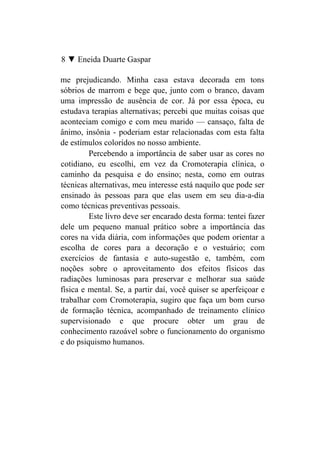 8 ▼ Eneida Duarte Gaspar

me prejudicando. Minha casa estava decorada em tons
sóbrios de marrom e bege que, junto com o branco, davam
uma impressão de ausência de cor. Já por essa época, eu
estudava terapias alternativas; percebi que muitas coisas que
aconteciam comigo e com meu marido — cansaço, falta de
ânimo, insônia - poderiam estar relacionadas com esta falta
de estímulos coloridos no nosso ambiente.
         Percebendo a importância de saber usar as cores no
cotidiano, eu escolhi, em vez da Cromoterapia clínica, o
caminho da pesquisa e do ensino; nesta, como em outras
técnicas alternativas, meu interesse está naquilo que pode ser
ensinado às pessoas para que elas usem em seu dia-a-dia
como técnicas preventivas pessoais.
         Este livro deve ser encarado desta forma: tentei fazer
dele um pequeno manual prático sobre a importância das
cores na vida diária, com informações que podem orientar a
escolha de cores para a decoração e o vestuário; com
exercícios de fantasia e auto-sugestão e, também, com
noções sobre o aproveitamento dos efeitos físicos das
radiações luminosas para preservar e melhorar sua saúde
física e mental. Se, a partir daí, você quiser se aperfeiçoar e
trabalhar com Cromoterapia, sugiro que faça um bom curso
de formação técnica, acompanhado de treinamento clínico
supervisionado e que procure obter um grau de
conhecimento razoável sobre o funcionamento do organismo
e do psiquismo humanos.
 